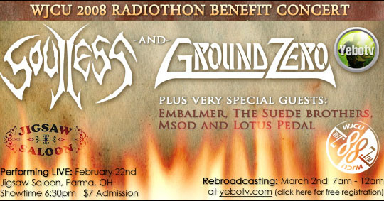 Soulless and Ground Zero plus very special guests Embalmer, The Suede Brothers, Msod and Lotus Petal performing live: February 22nd, Jigsaw Saloon, Parma, OH. Showtime 6:30pm, Admission $7. Rebroadcasting March 2nd 7am – 12am at yebotv.com